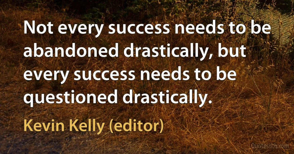 Not every success needs to be abandoned drastically, but every success needs to be questioned drastically. (Kevin Kelly (editor))