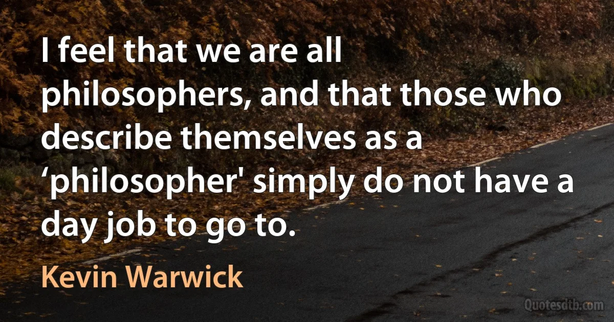 I feel that we are all philosophers, and that those who describe themselves as a ‘philosopher' simply do not have a day job to go to. (Kevin Warwick)