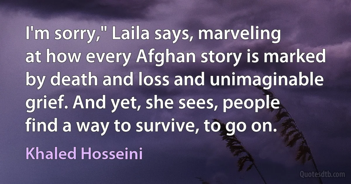 I'm sorry," Laila says, marveling at how every Afghan story is marked by death and loss and unimaginable grief. And yet, she sees, people find a way to survive, to go on. (Khaled Hosseini)