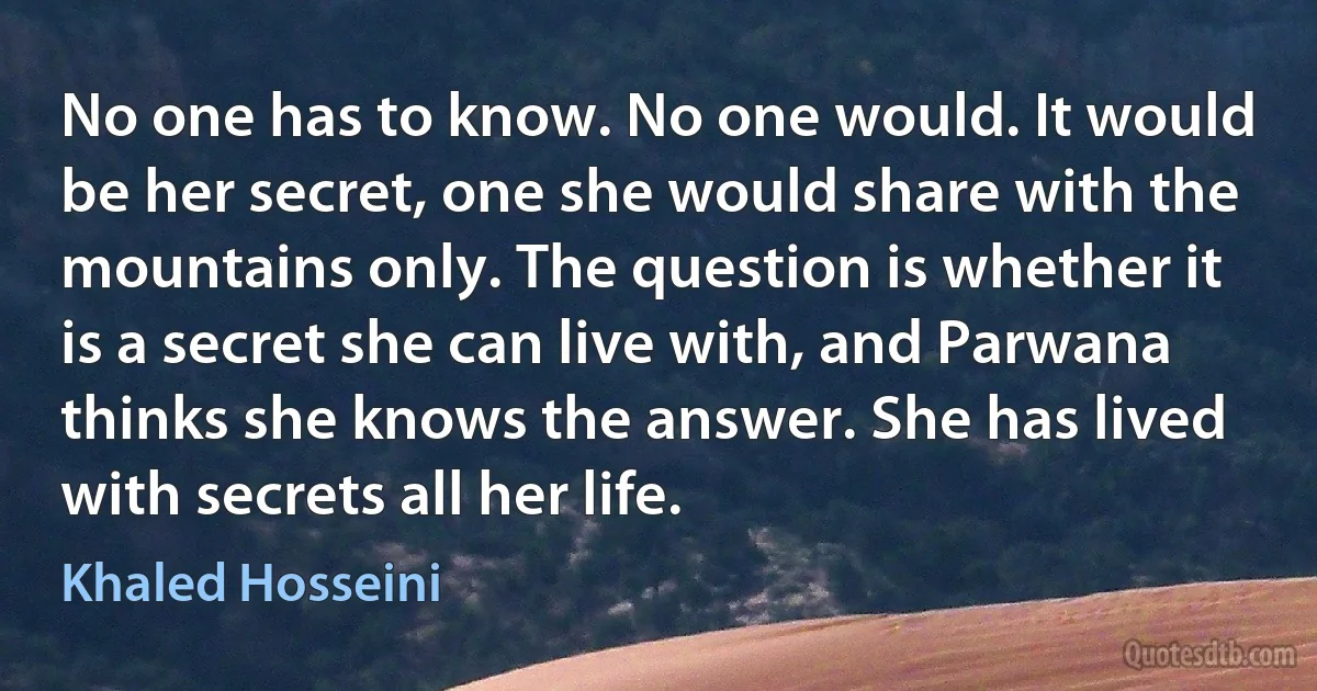 No one has to know. No one would. It would be her secret, one she would share with the mountains only. The question is whether it is a secret she can live with, and Parwana thinks she knows the answer. She has lived with secrets all her life. (Khaled Hosseini)