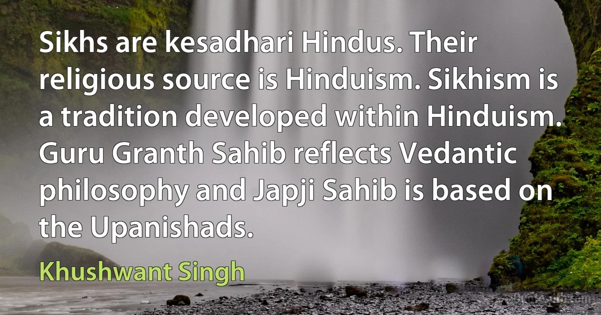 Sikhs are kesadhari Hindus. Their religious source is Hinduism. Sikhism is a tradition developed within Hinduism. Guru Granth Sahib reflects Vedantic philosophy and Japji Sahib is based on the Upanishads. (Khushwant Singh)