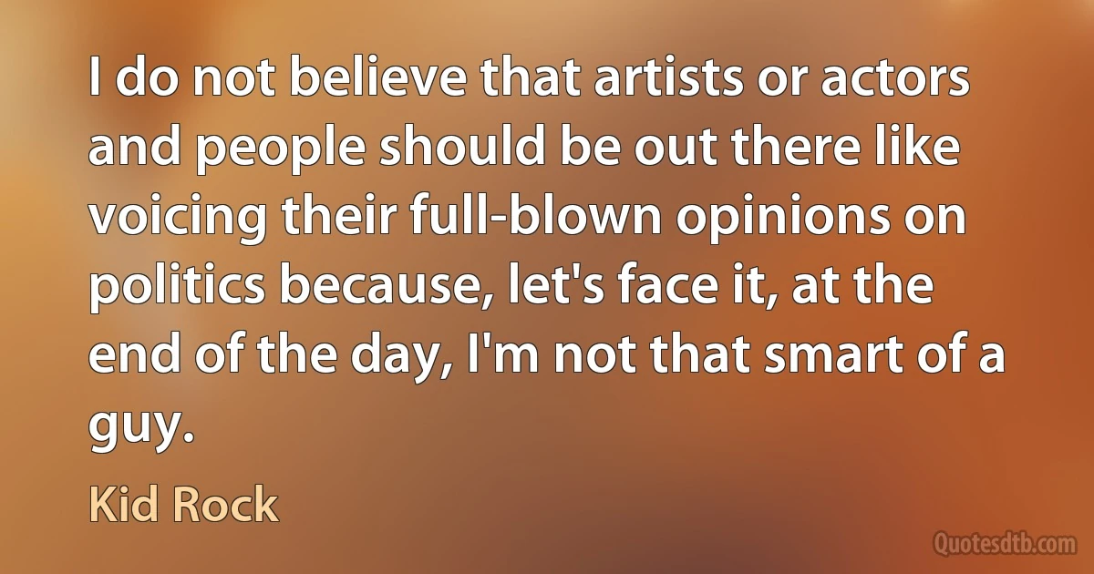 I do not believe that artists or actors and people should be out there like voicing their full-blown opinions on politics because, let's face it, at the end of the day, I'm not that smart of a guy. (Kid Rock)