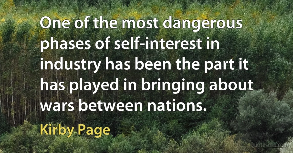 One of the most dangerous phases of self-interest in industry has been the part it has played in bringing about wars between nations. (Kirby Page)