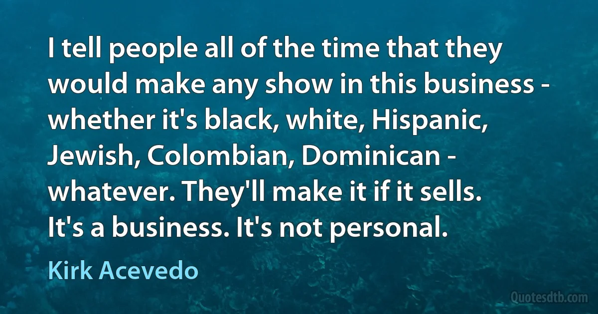 I tell people all of the time that they would make any show in this business - whether it's black, white, Hispanic, Jewish, Colombian, Dominican - whatever. They'll make it if it sells. It's a business. It's not personal. (Kirk Acevedo)