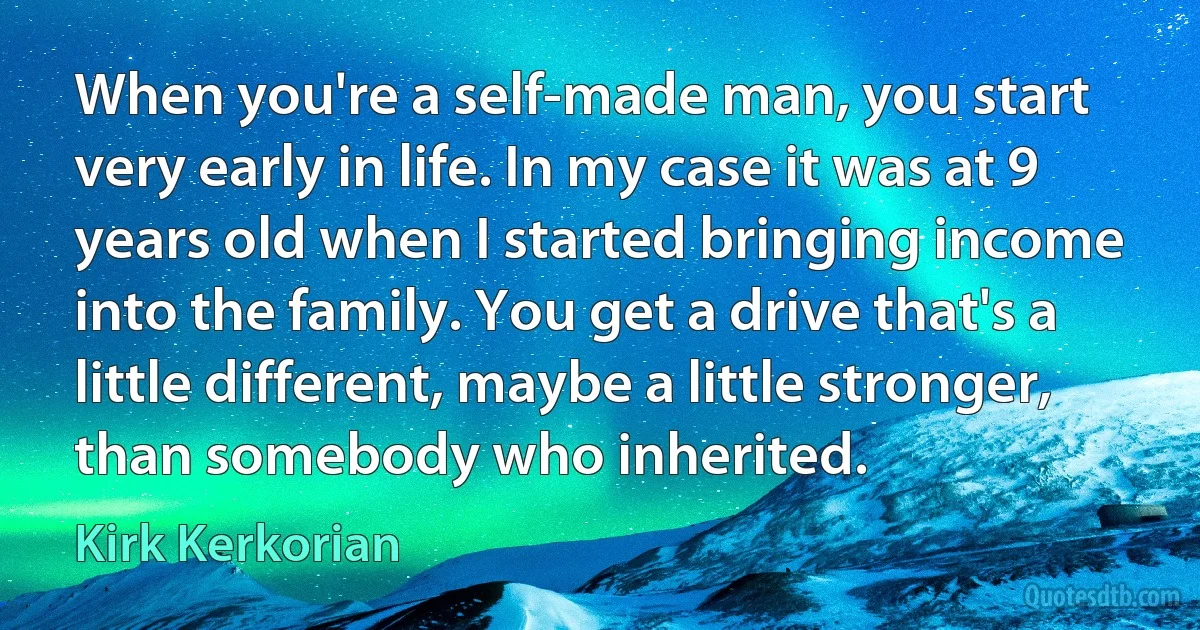 When you're a self-made man, you start very early in life. In my case it was at 9 years old when I started bringing income into the family. You get a drive that's a little different, maybe a little stronger, than somebody who inherited. (Kirk Kerkorian)