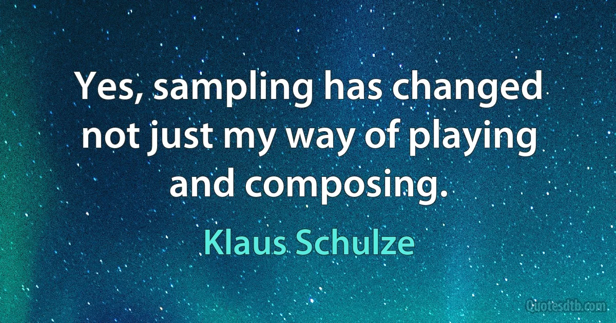 Yes, sampling has changed not just my way of playing and composing. (Klaus Schulze)