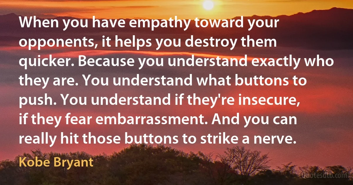 When you have empathy toward your opponents, it helps you destroy them quicker. Because you understand exactly who they are. You understand what buttons to push. You understand if they're insecure, if they fear embarrassment. And you can really hit those buttons to strike a nerve. (Kobe Bryant)