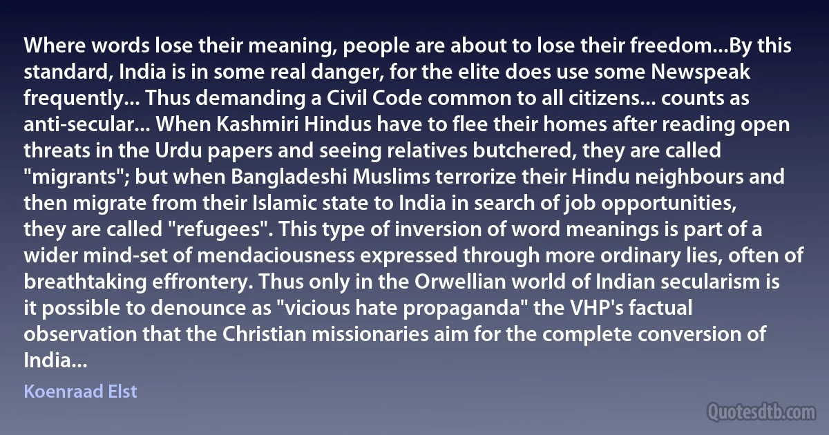 Where words lose their meaning, people are about to lose their freedom...By this standard, India is in some real danger, for the elite does use some Newspeak frequently... Thus demanding a Civil Code common to all citizens... counts as anti-secular... When Kashmiri Hindus have to flee their homes after reading open threats in the Urdu papers and seeing relatives butchered, they are called "migrants"; but when Bangladeshi Muslims terrorize their Hindu neighbours and then migrate from their Islamic state to India in search of job opportunities, they are called "refugees". This type of inversion of word meanings is part of a wider mind-set of mendaciousness expressed through more ordinary lies, often of breathtaking effrontery. Thus only in the Orwellian world of Indian secularism is it possible to denounce as "vicious hate propaganda" the VHP's factual observation that the Christian missionaries aim for the complete conversion of India... (Koenraad Elst)