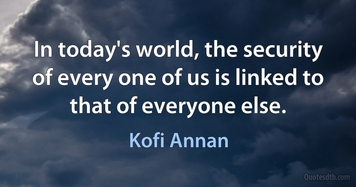 In today's world, the security of every one of us is linked to that of everyone else. (Kofi Annan)