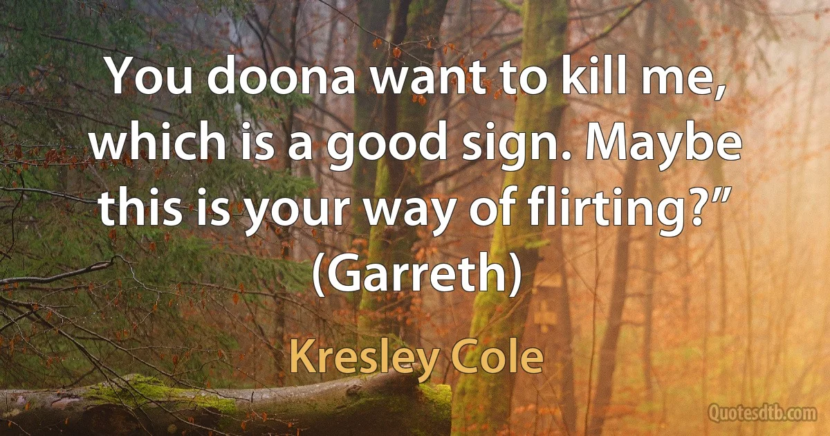 You doona want to kill me, which is a good sign. Maybe this is your way of flirting?” (Garreth) (Kresley Cole)