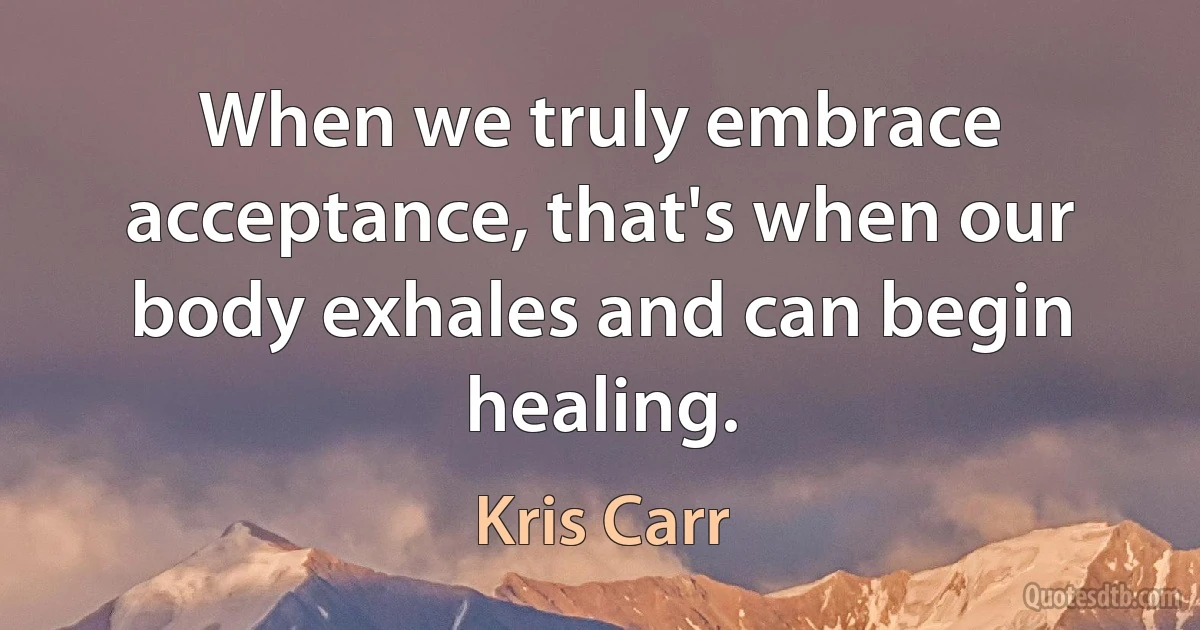 When we truly embrace acceptance, that's when our body exhales and can begin healing. (Kris Carr)