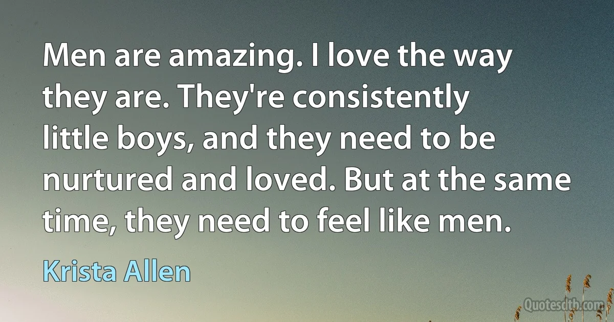 Men are amazing. I love the way they are. They're consistently little boys, and they need to be nurtured and loved. But at the same time, they need to feel like men. (Krista Allen)