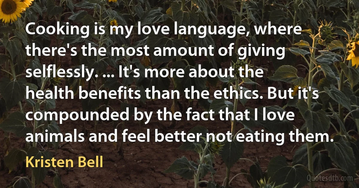 Cooking is my love language, where there's the most amount of giving selflessly. ... It's more about the health benefits than the ethics. But it's compounded by the fact that I love animals and feel better not eating them. (Kristen Bell)