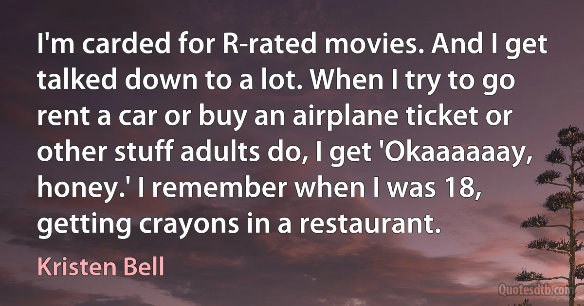 I'm carded for R-rated movies. And I get talked down to a lot. When I try to go rent a car or buy an airplane ticket or other stuff adults do, I get 'Okaaaaaay, honey.' I remember when I was 18, getting crayons in a restaurant. (Kristen Bell)