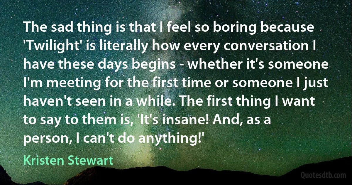 The sad thing is that I feel so boring because 'Twilight' is literally how every conversation I have these days begins - whether it's someone I'm meeting for the first time or someone I just haven't seen in a while. The first thing I want to say to them is, 'It's insane! And, as a person, I can't do anything!' (Kristen Stewart)