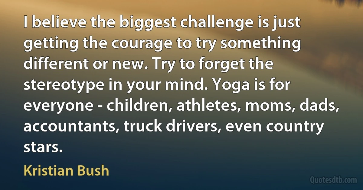 I believe the biggest challenge is just getting the courage to try something different or new. Try to forget the stereotype in your mind. Yoga is for everyone - children, athletes, moms, dads, accountants, truck drivers, even country stars. (Kristian Bush)