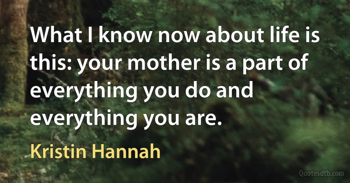 What I know now about life is this: your mother is a part of everything you do and everything you are. (Kristin Hannah)