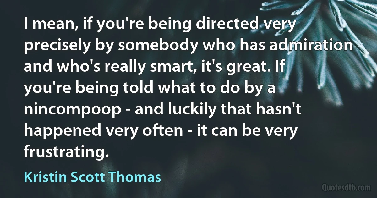 I mean, if you're being directed very precisely by somebody who has admiration and who's really smart, it's great. If you're being told what to do by a nincompoop - and luckily that hasn't happened very often - it can be very frustrating. (Kristin Scott Thomas)