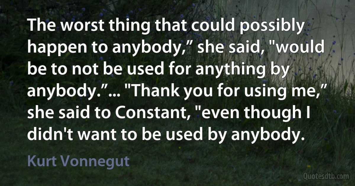 The worst thing that could possibly happen to anybody,” she said, "would be to not be used for anything by anybody.”... "Thank you for using me,” she said to Constant, "even though I didn't want to be used by anybody. (Kurt Vonnegut)