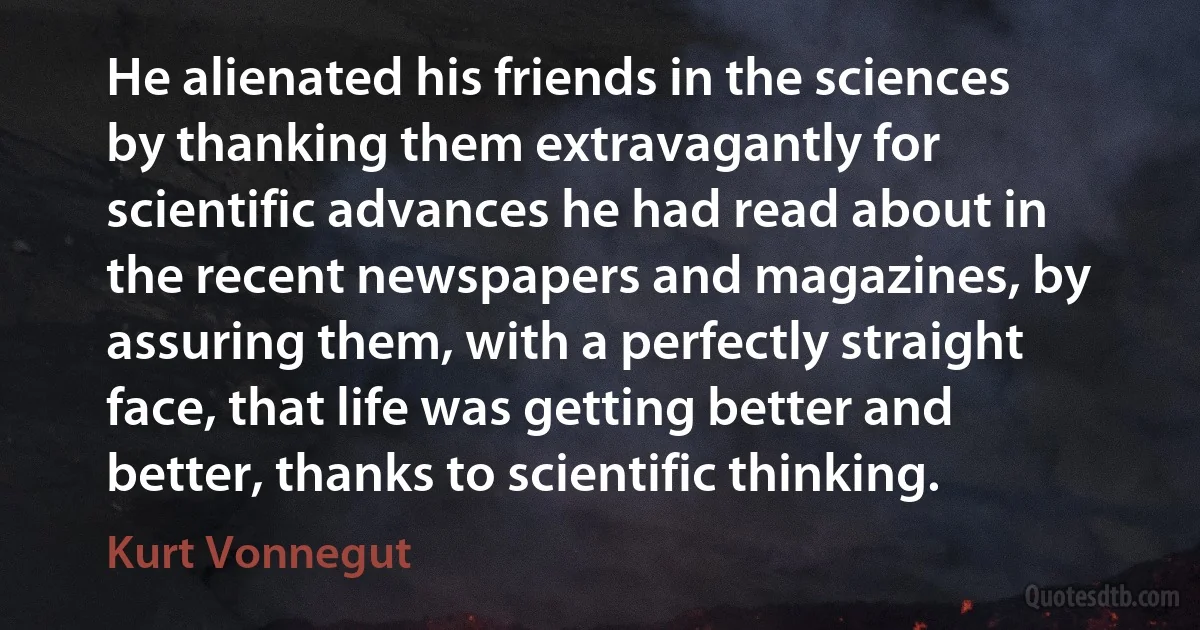 He alienated his friends in the sciences by thanking them extravagantly for scientific advances he had read about in the recent newspapers and magazines, by assuring them, with a perfectly straight face, that life was getting better and better, thanks to scientific thinking. (Kurt Vonnegut)