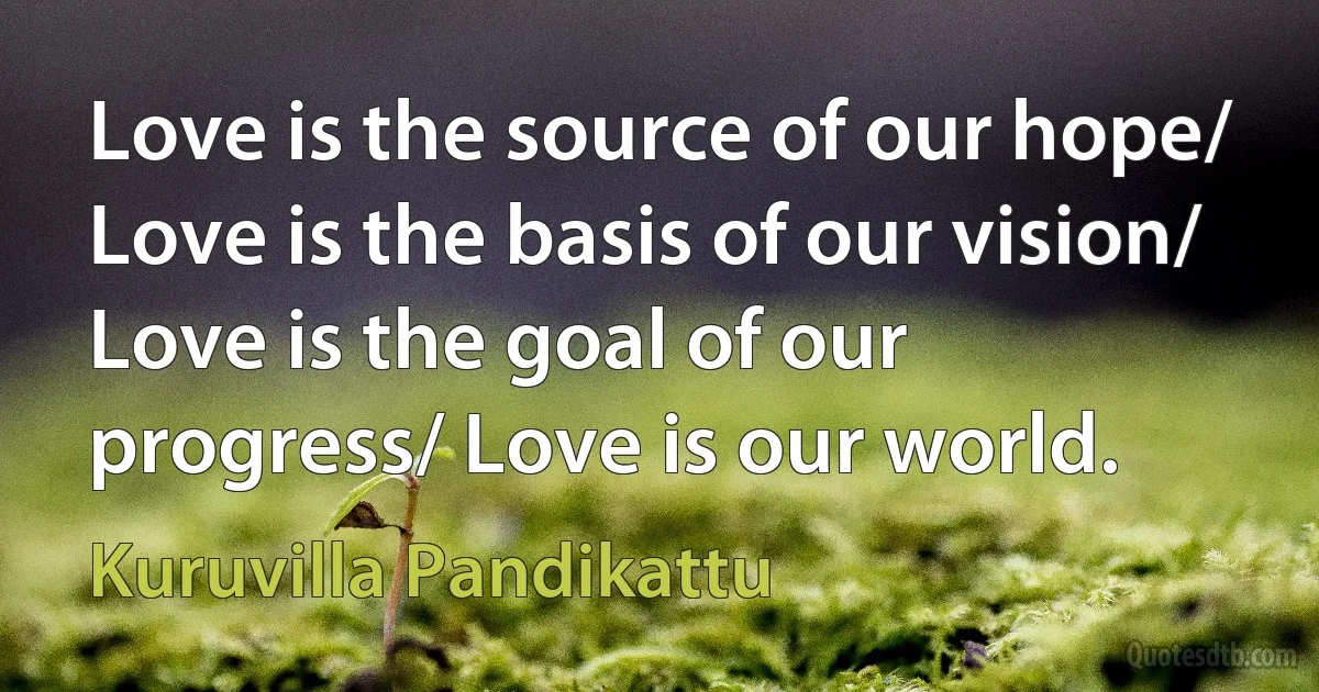 Love is the source of our hope/ Love is the basis of our vision/ Love is the goal of our progress/ Love is our world. (Kuruvilla Pandikattu)