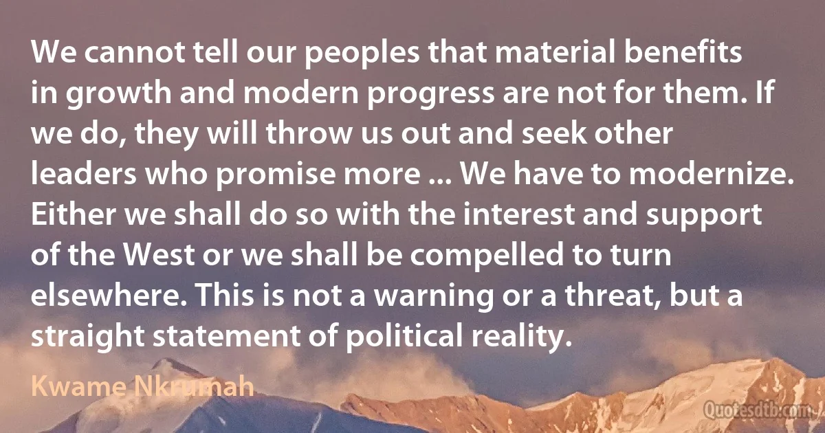 We cannot tell our peoples that material benefits in growth and modern progress are not for them. If we do, they will throw us out and seek other leaders who promise more ... We have to modernize. Either we shall do so with the interest and support of the West or we shall be compelled to turn elsewhere. This is not a warning or a threat, but a straight statement of political reality. (Kwame Nkrumah)