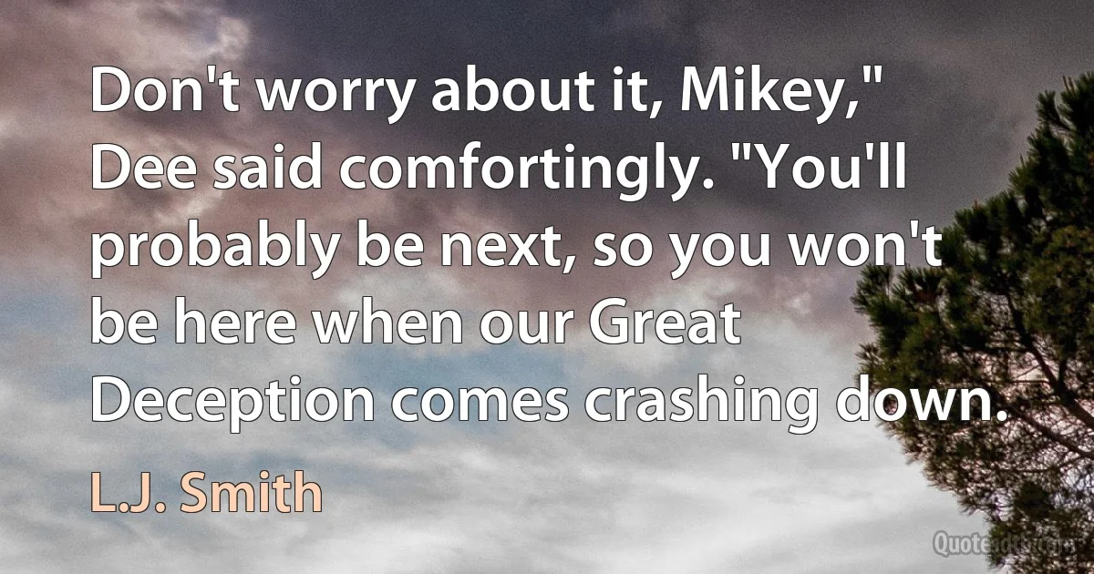 Don't worry about it, Mikey," Dee said comfortingly. "You'll probably be next, so you won't be here when our Great Deception comes crashing down. (L.J. Smith)