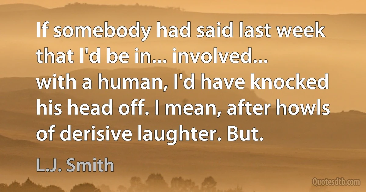 If somebody had said last week that I'd be in... involved... with a human, I'd have knocked his head off. I mean, after howls of derisive laughter. But. (L.J. Smith)