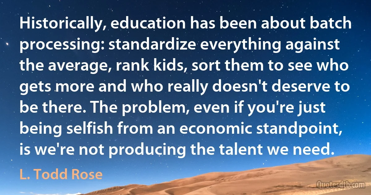 Historically, education has been about batch processing: standardize everything against the average, rank kids, sort them to see who gets more and who really doesn't deserve to be there. The problem, even if you're just being selfish from an economic standpoint, is we're not producing the talent we need. (L. Todd Rose)