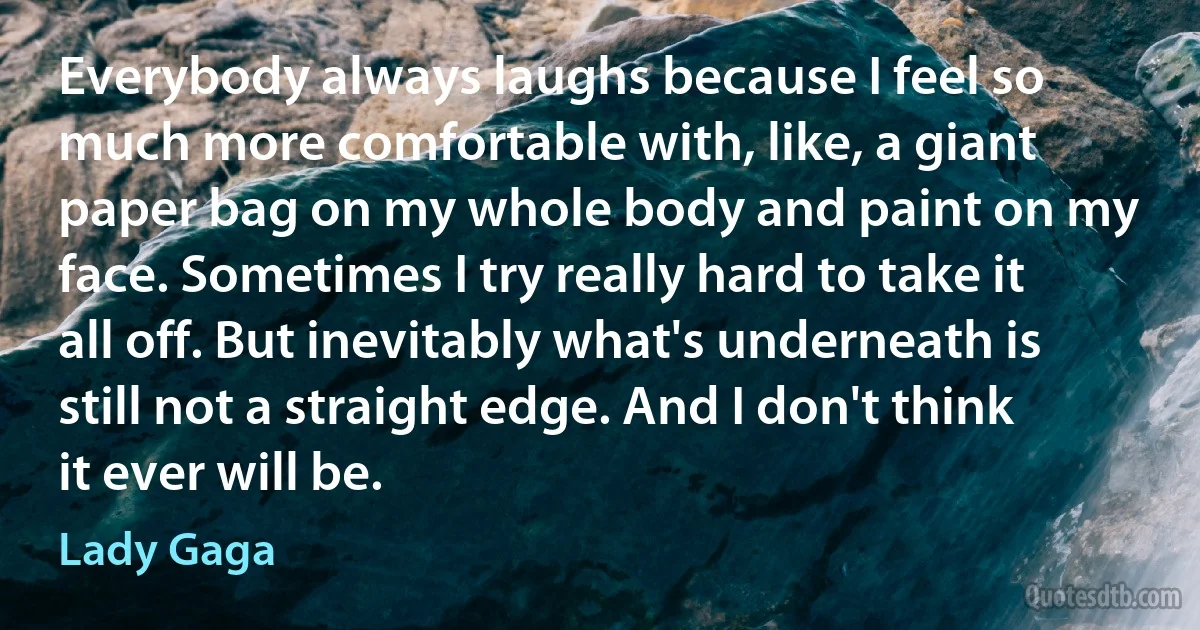 Everybody always laughs because I feel so much more comfortable with, like, a giant paper bag on my whole body and paint on my face. Sometimes I try really hard to take it all off. But inevitably what's underneath is still not a straight edge. And I don't think it ever will be. (Lady Gaga)