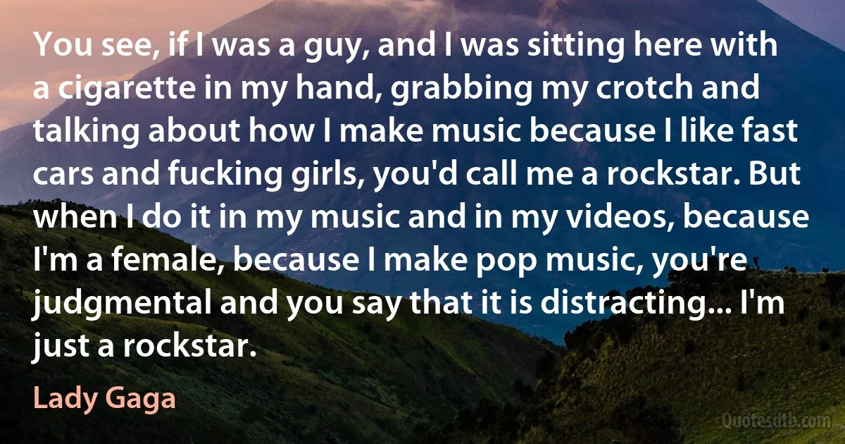 You see, if I was a guy, and I was sitting here with a cigarette in my hand, grabbing my crotch and talking about how I make music because I like fast cars and fucking girls, you'd call me a rockstar. But when I do it in my music and in my videos, because I'm a female, because I make pop music, you're judgmental and you say that it is distracting... I'm just a rockstar. (Lady Gaga)