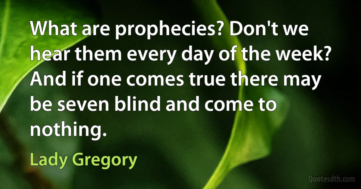 What are prophecies? Don't we hear them every day of the week? And if one comes true there may be seven blind and come to nothing. (Lady Gregory)