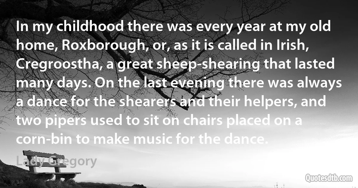 In my childhood there was every year at my old home, Roxborough, or, as it is called in Irish, Cregroostha, a great sheep-shearing that lasted many days. On the last evening there was always a dance for the shearers and their helpers, and two pipers used to sit on chairs placed on a corn-bin to make music for the dance. (Lady Gregory)