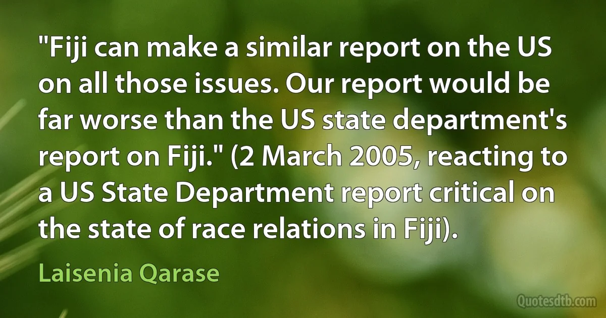 "Fiji can make a similar report on the US on all those issues. Our report would be far worse than the US state department's report on Fiji." (2 March 2005, reacting to a US State Department report critical on the state of race relations in Fiji). (Laisenia Qarase)