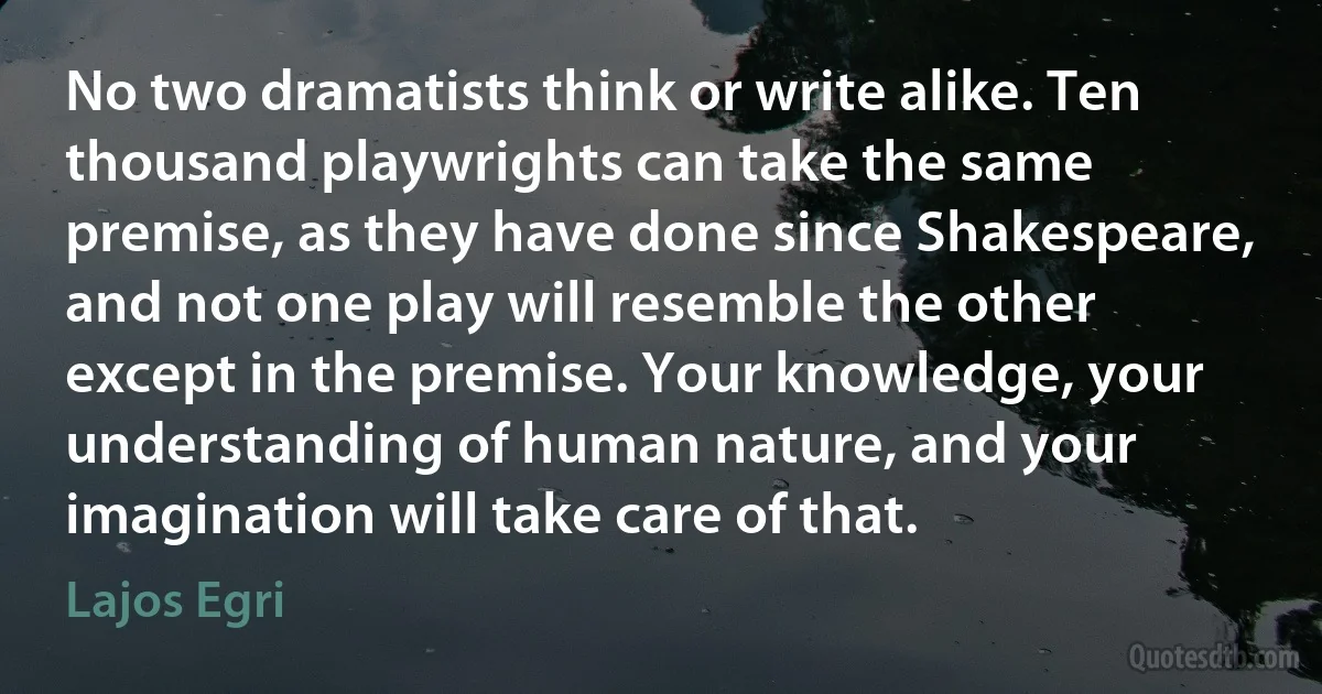 No two dramatists think or write alike. Ten thousand playwrights can take the same premise, as they have done since Shakespeare, and not one play will resemble the other except in the premise. Your knowledge, your understanding of human nature, and your imagination will take care of that. (Lajos Egri)