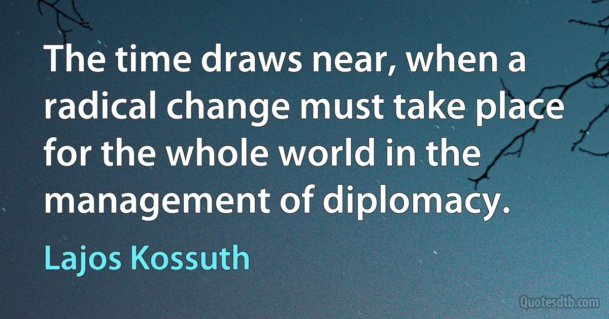 The time draws near, when a radical change must take place for the whole world in the management of diplomacy. (Lajos Kossuth)