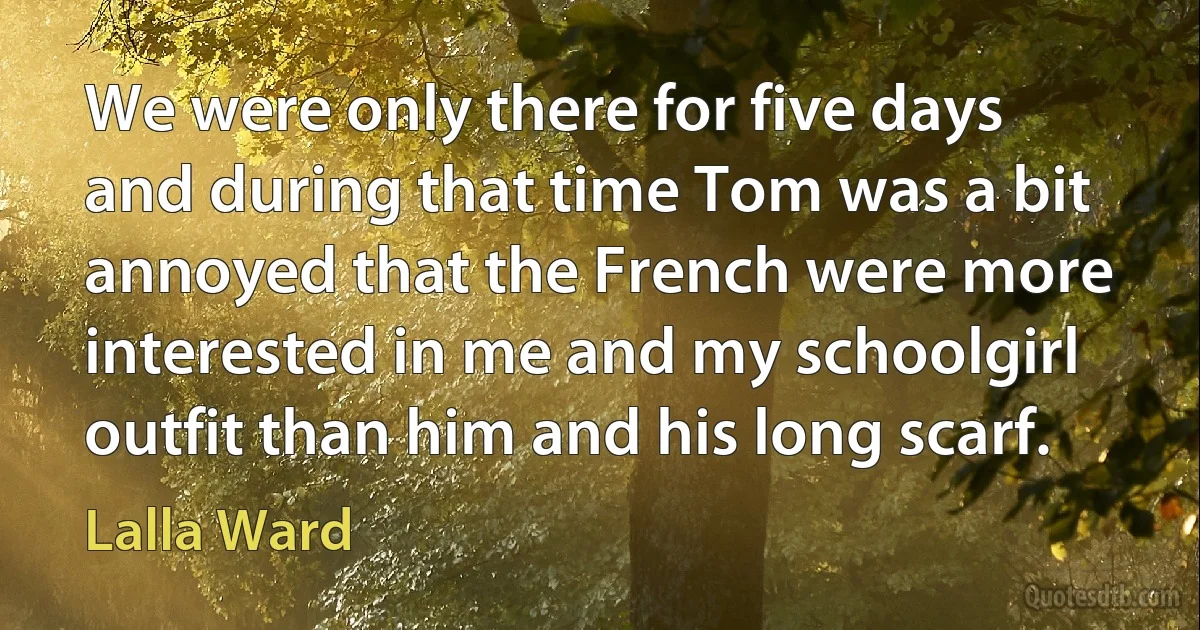 We were only there for five days and during that time Tom was a bit annoyed that the French were more interested in me and my schoolgirl outfit than him and his long scarf. (Lalla Ward)