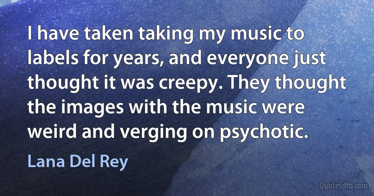 I have taken taking my music to labels for years, and everyone just thought it was creepy. They thought the images with the music were weird and verging on psychotic. (Lana Del Rey)