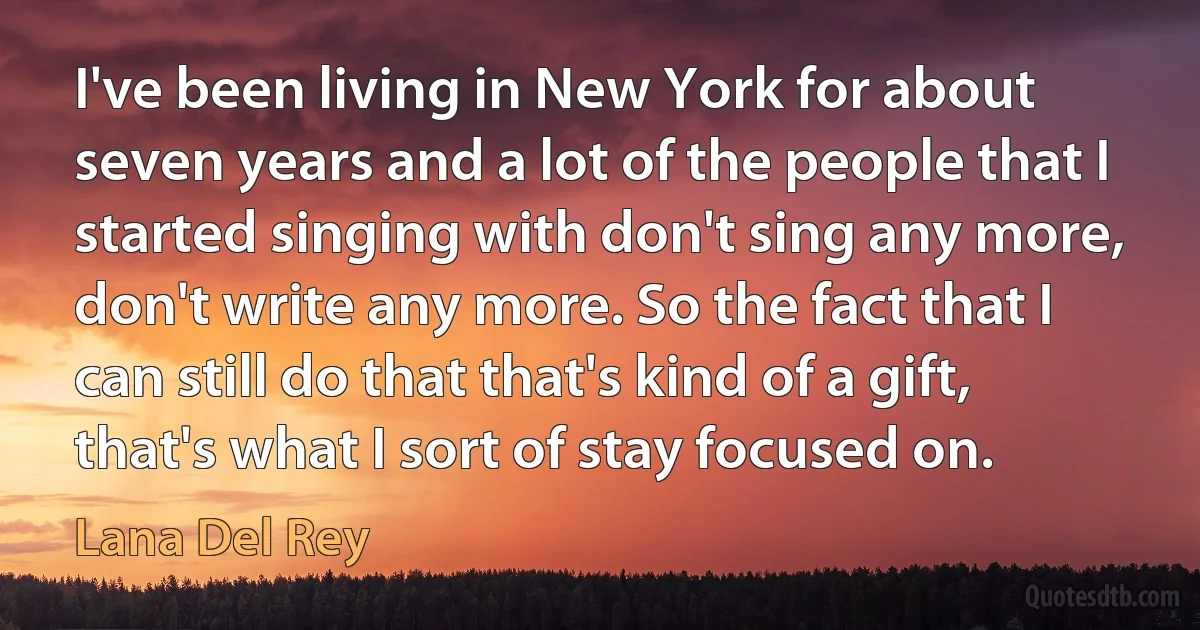 I've been living in New York for about seven years and a lot of the people that I started singing with don't sing any more, don't write any more. So the fact that I can still do that that's kind of a gift, that's what I sort of stay focused on. (Lana Del Rey)