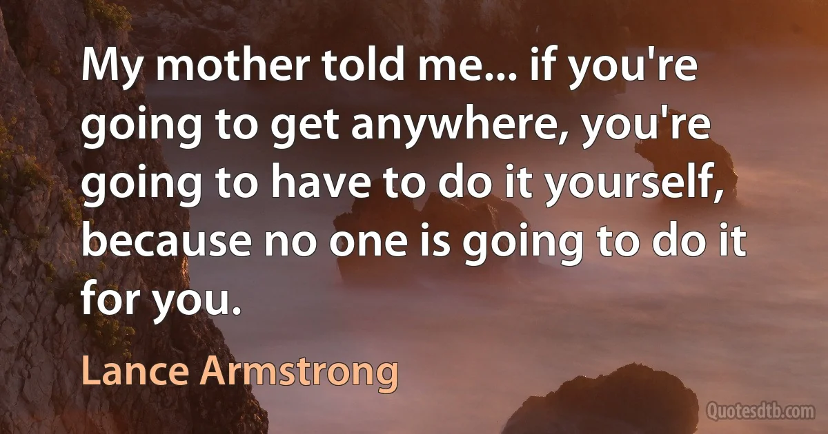 My mother told me... if you're going to get anywhere, you're going to have to do it yourself, because no one is going to do it for you. (Lance Armstrong)