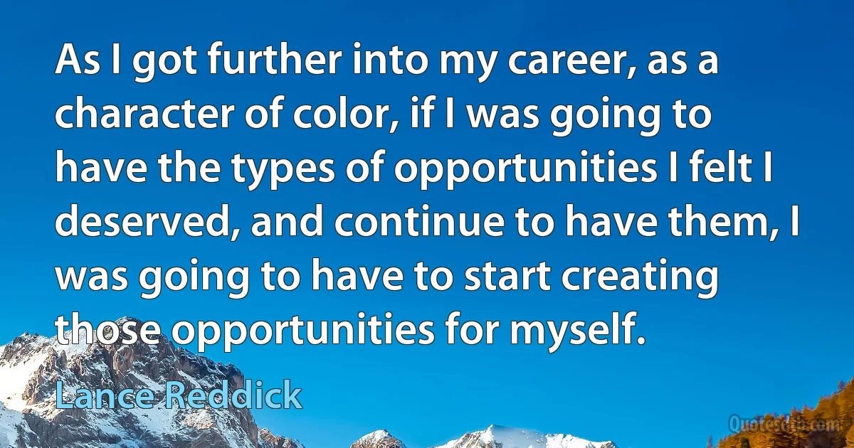 As I got further into my career, as a character of color, if I was going to have the types of opportunities I felt I deserved, and continue to have them, I was going to have to start creating those opportunities for myself. (Lance Reddick)