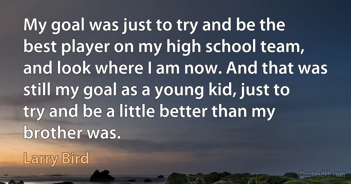 My goal was just to try and be the best player on my high school team, and look where I am now. And that was still my goal as a young kid, just to try and be a little better than my brother was. (Larry Bird)