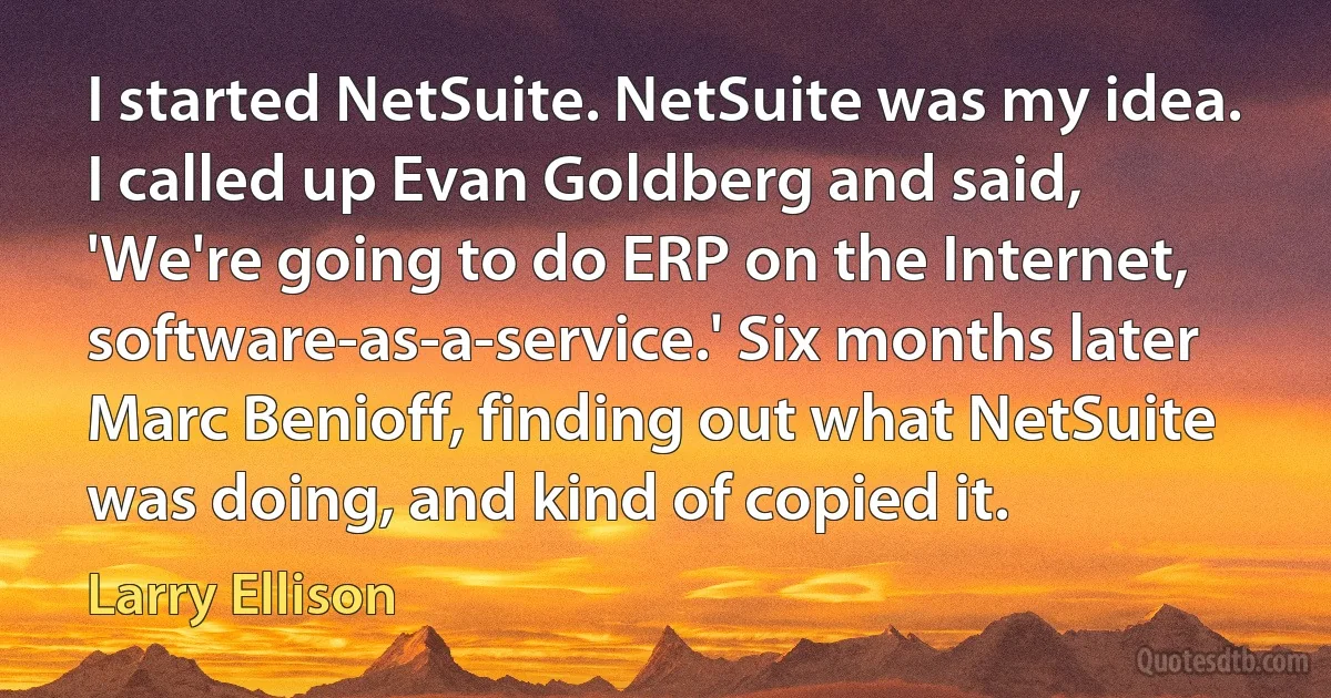 I started NetSuite. NetSuite was my idea. I called up Evan Goldberg and said, 'We're going to do ERP on the Internet, software-as-a-service.' Six months later Marc Benioff, finding out what NetSuite was doing, and kind of copied it. (Larry Ellison)