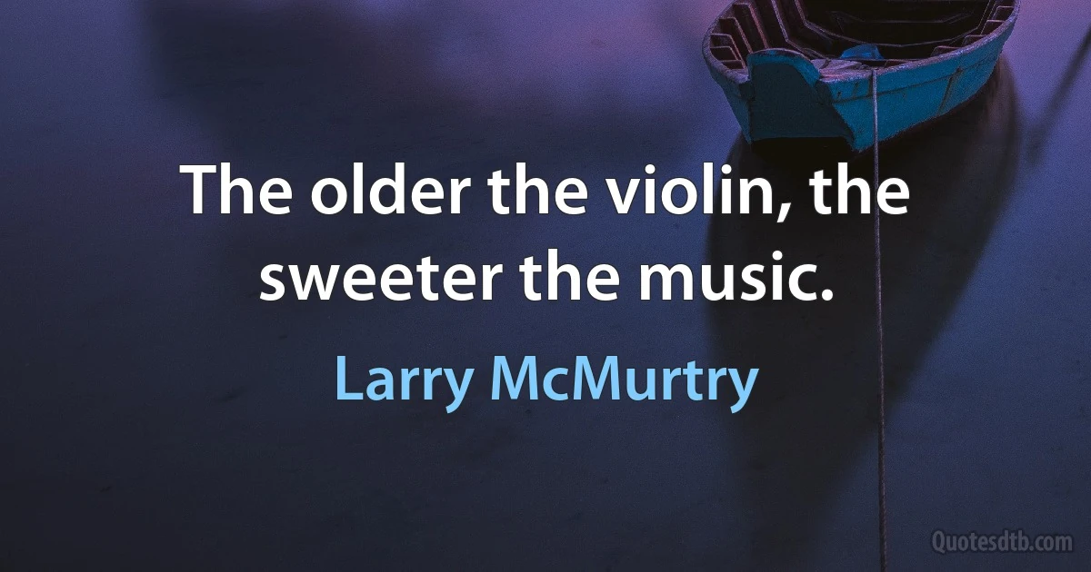 The older the violin, the sweeter the music. (Larry McMurtry)