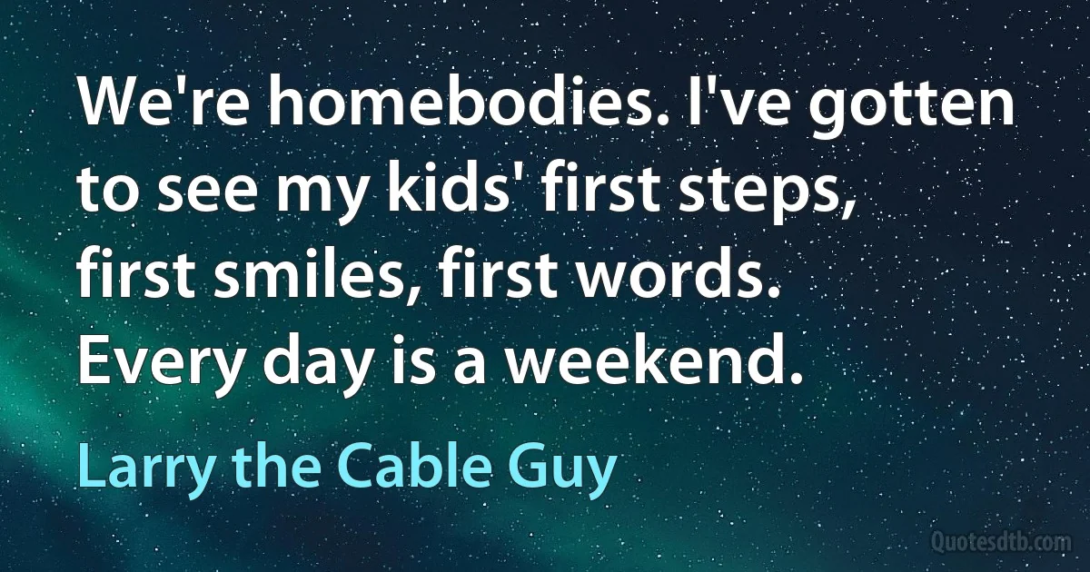 We're homebodies. I've gotten to see my kids' first steps, first smiles, first words. Every day is a weekend. (Larry the Cable Guy)