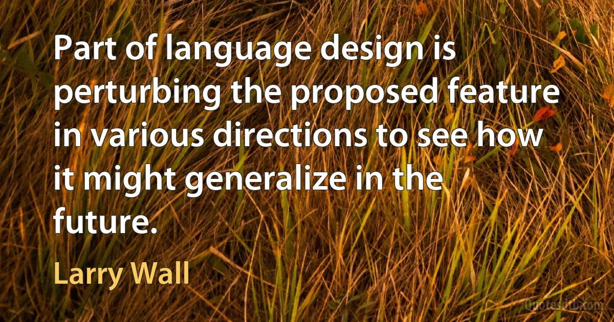 Part of language design is perturbing the proposed feature in various directions to see how it might generalize in the future. (Larry Wall)