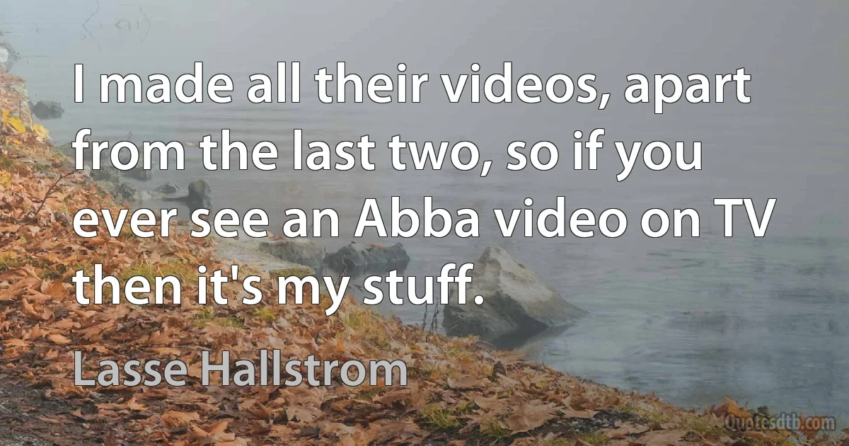 I made all their videos, apart from the last two, so if you ever see an Abba video on TV then it's my stuff. (Lasse Hallstrom)