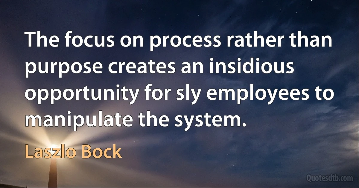 The focus on process rather than purpose creates an insidious opportunity for sly employees to manipulate the system. (Laszlo Bock)