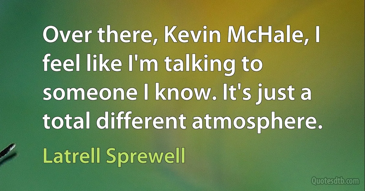 Over there, Kevin McHale, I feel like I'm talking to someone I know. It's just a total different atmosphere. (Latrell Sprewell)