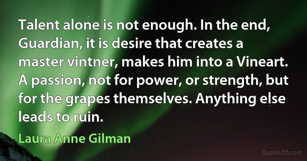 Talent alone is not enough. In the end, Guardian, it is desire that creates a master vintner, makes him into a Vineart. A passion, not for power, or strength, but for the grapes themselves. Anything else leads to ruin. (Laura Anne Gilman)